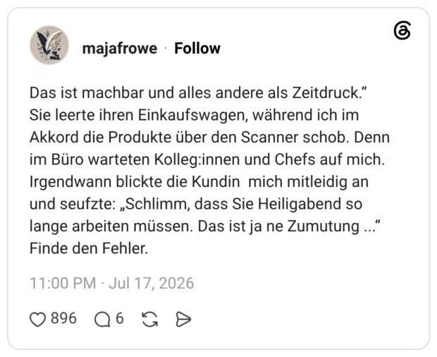 Das ist machbar und alles andere als Zeitdruck." Sie leerte ihren Einkaufswagen, während ich im Akkord die Produkte über den Scanner schob. Denn im Büro warteten Kolleg:innen und Chefs auf mich. Irgendwann blickte die Kundin mich mitleidig an und seufzte: „Schlimm, dass Sie Heiligabend so lange arbeiten müssen. Das ist ja ne Zumutung ..." Finde den Fehler.