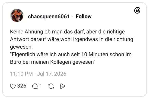 Keine Ahnung ob man das darf, aber die richtige Antwort darauf wäre wohl irgendwas in die richtung gewesen: "Eigentlich wäre ich auch seit 10 Minuten schon im Büro bei meinen Kollegen gewesen"