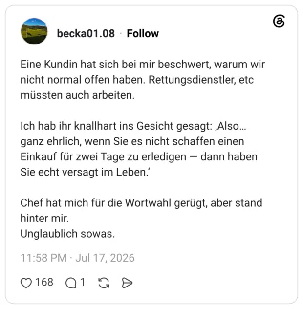 Eine Kundin hat sich bei mir beschwert, warum wir nicht normal offen haben. Rettungsdienstler, etc müssten auch arbeiten. Ich hab ihr knallhart ins Gesicht gesagt: „Also... ganz ehrlich, wenn Sie es nicht schaffen einen Einkauf für zwei Tage zu erledigen dann haben Sie echt versagt im Leben.' Chef hat mich für die Wortwahl gerügt, aber stand hinter mir. Unglaublich sowas.