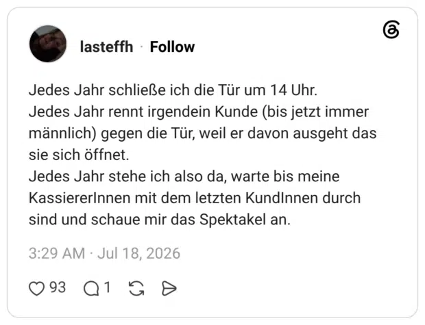 Jedes Jahr schließe ich die Tür um 14 Uhr. Jedes Jahr rennt irgendein Kunde (bis jetzt immer männlich) gegen die Tür, weil er davon ausgeht das sie sich öffnet. Jedes Jahr stehe ich also da, warte bis meine KassiererInnen mit dem letzten KundInnen durch sind und schaue mir das Spektakel an.