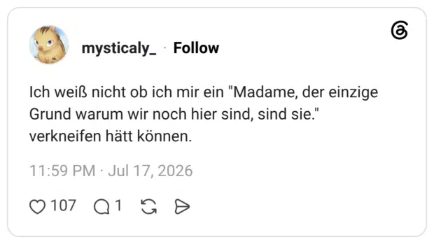 Ich weiß nicht ob ich mir ein "Madame, der einzige Grund warum wir noch hier sind, sind sie." verkneifen hätt können.