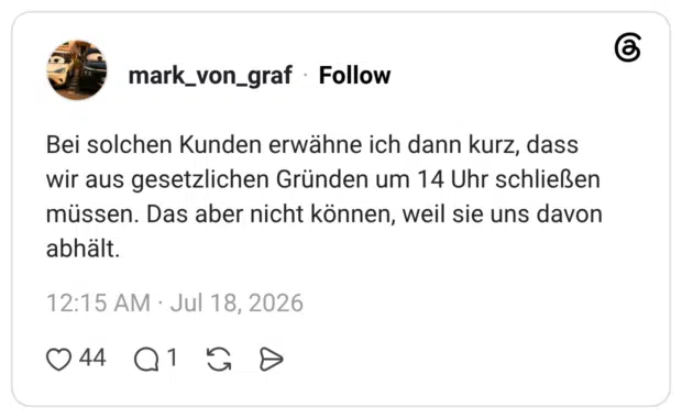 Bei solchen Kunden erwähne ich dann kurz, dass wir aus gesetzlichen Gründen um 14 Uhr schließen müssen. Das aber nicht können, weil sie uns davon abhält.