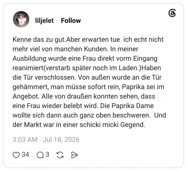 Kenne das zu gut.Aber erwarten tue ich echt nicht mehr viel von manchen Kunden. In meiner Ausbildung wurde eine Frau direkt vorm Eingang reanimiert(verstarb später noch im Laden.)Haben die Tür verschlossen. Von außen wurde an die Tür gehämmert, man müsse sofort rein, Paprika sei im Angebot. Alle von draußen konnten sehen, dass eine Frau wieder belebt wird. Die Paprika Dame wollte sich dann auch ganz oben beschweren. Und der Markt war in einer schicki micki Gegend.