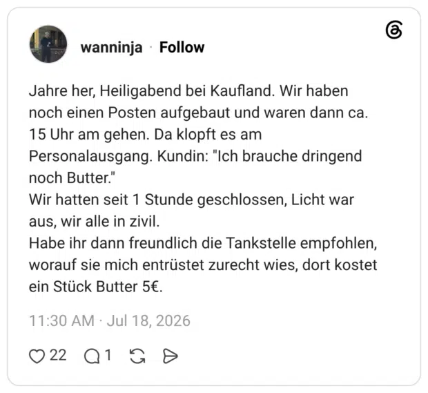 Jahre her, Heiligabend bei Kaufland. Wir haben noch einen Posten aufgebaut und waren dann ca. 15 Uhr am gehen. Da klopft es am Personalausgang. Kundin: "Ich brauche dringend noch Butter." Wir hatten seit 1 Stunde geschlossen, Licht war aus, wir alle in zivil. Habe ihr dann freundlich die Tankstelle empfohlen, worauf sie mich entrüstet zurecht wies, dort kostet ein Stück Butter 5€.