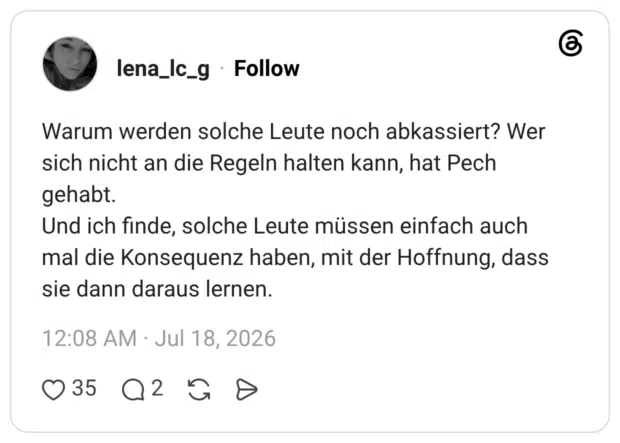Warum werden solche Leute noch abkassiert? Wer sich nicht an die Regeln halten kann, hat Pech gehabt. Und ich finde, solche Leute müssen einfach auch mal die Konsequenz haben, mit der Hoffnung, dass sie dann daraus lernen.