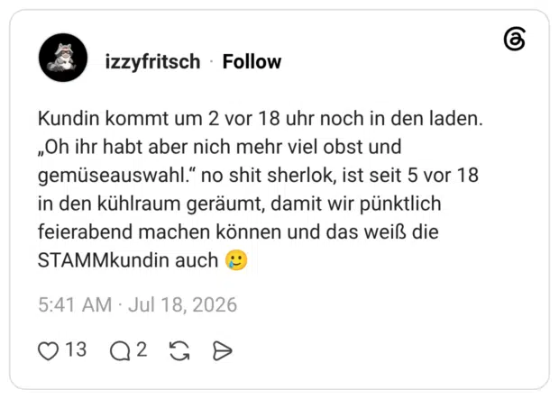 Kundin kommt um 2 vor 18 uhr noch in den laden. „Oh ihr habt aber nich mehr viel obst und gemüseauswahl." no shit sherlok, ist seit 5 vor 18 in den kühlraum geräumt, damit wir pünktlich feierabend machen können und das weiß die STAMMkundin auch