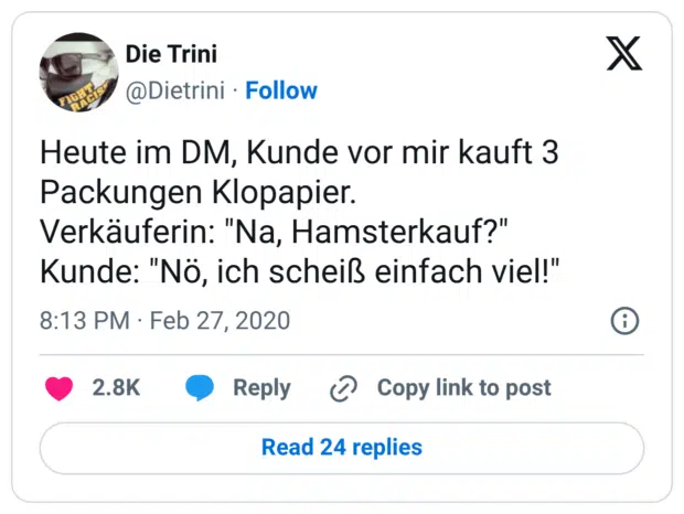 Heute im DM, Kunde vor mir kauft 3 Packungen Klopapier. Verkäuferin: "Na, Hamsterkauf?" Kunde: "Nö, ich scheiß einfach viel!"
