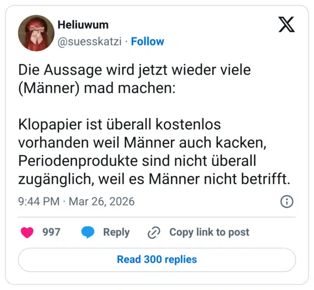 Die Aussage wird jetzt wieder viele (Männer) mad machen: Klopapier ist überall kostenlos vorhanden weil Männer auch kacken, Periodenprodukte sind nicht überall zugänglich, weil es Männer nicht betrifft.
