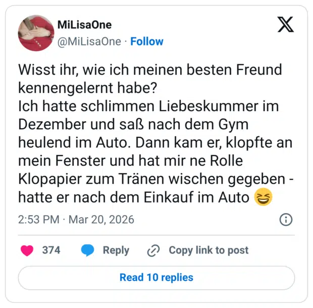 Wisst ihr, wie ich meinen besten Freund kennengelernt habe? Ich hatte schlimmen Liebeskummer im Dezember und saß nach dem Gym heulend im Auto. Dann kam er, klopfte an mein Fenster und hat mir ne Rolle Klopapier zum Tränen wischen gegeben hatte er nach dem Einkauf im Auto