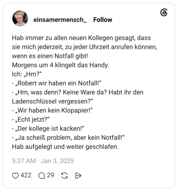 Hab immer zu allen neuen Kollegen gesagt, dass sie mich jederzeit, zu jeder Uhrzeit anrufen können, wenn es einen Notfall gibt! Morgens um 4 klingelt das Handy. Ich: „Hm?" „Robert wir haben ein Notfall!" „Hm, was denn? Keine Ware da? Habt ihr den Ladenschlüssel vergessen?“ „Wir haben kein Klopapier!“ „Echt jetzt?" „Der kollege ist kacken!“ - „Ja scheiß problem, aber kein Notfall!“ Hab aufgelegt und weiter geschlafen.