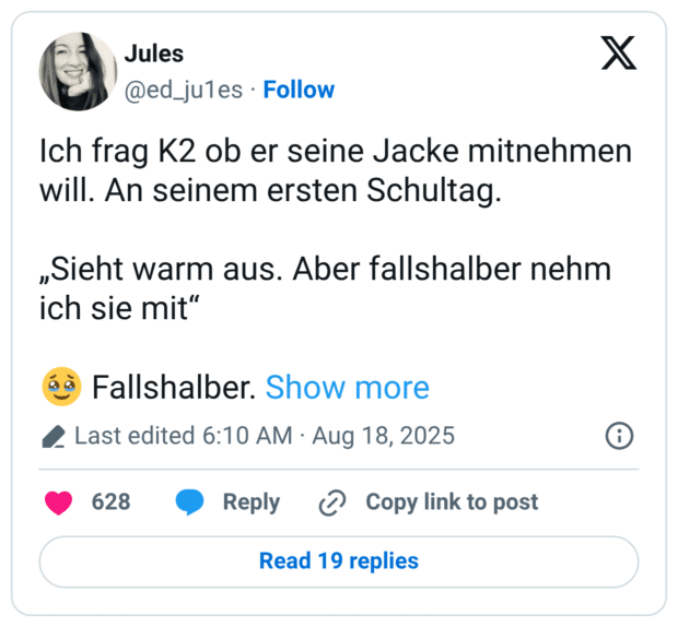 Ich frag K2 ob er seine Jacke mitnehmen will. An seinem ersten Schultag. „Sieht warm aus. Aber fallshalber nehm ich sie mit" Fallshalber. Show more