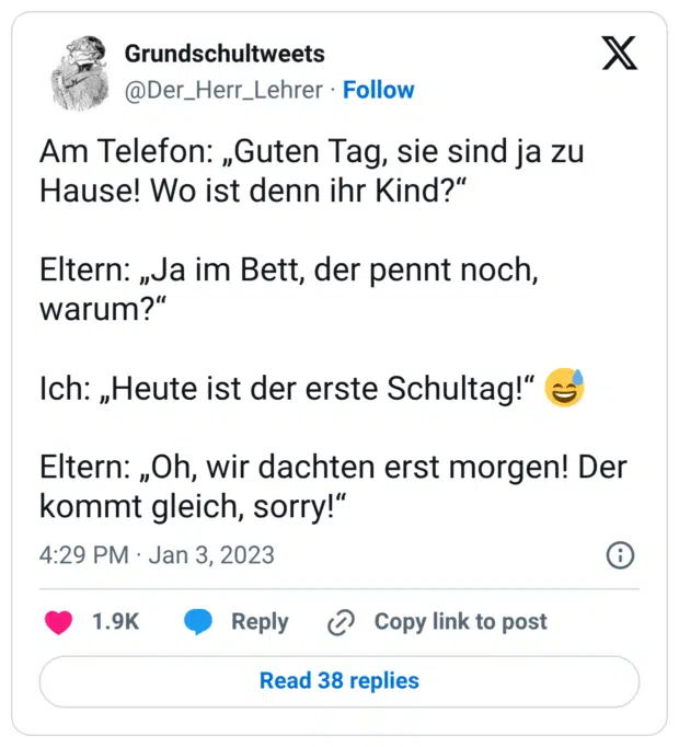 Am Telefon: „Guten Tag, sie sind ja zu Hause! Wo ist denn ihr Kind?" Eltern: „Ja im Bett, der pennt noch, warum?“ Ich: „Heute ist der erste Schultag!“ Eltern: „Oh, wir dachten erst morgen! Der kommt gleich, sorry!"