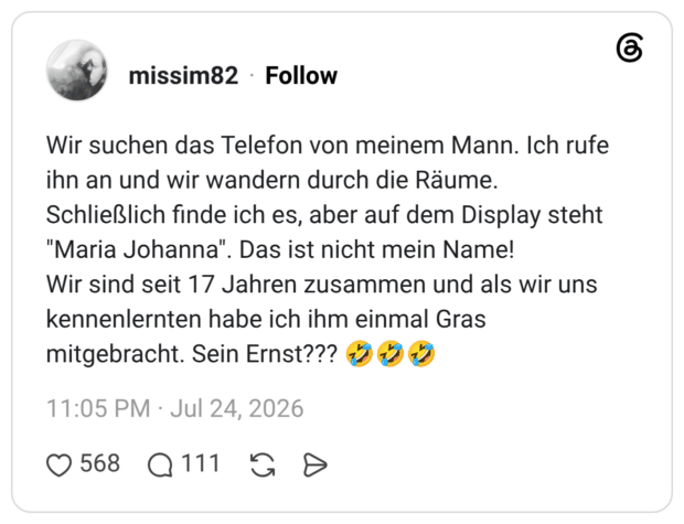 Wir suchen das Telefon von meinem Mann. Ich rufe ihn an und wir wandern durch die Räume. Schließlich finde ich es, aber auf dem Display steht "Maria Johanna". Das ist nicht mein Name! Wir sind seit 17 Jahren zusammen und als wir uns kennenlernten habe ich ihm einmal Gras mitgebracht. Sein Ernst???