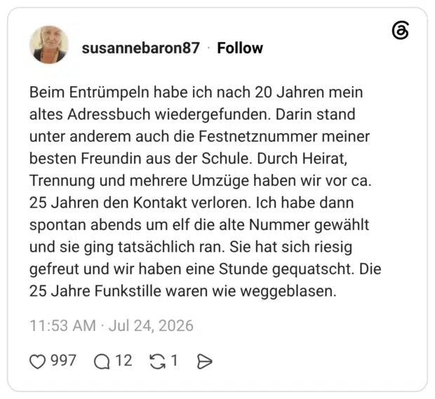 Beim Entrümpeln habe ich nach 20 Jahren mein altes Adressbuch wiedergefunden. Darin stand unter anderem auch die Festnetznummer meiner besten Freundin aus der Schule. Durch Heirat, Trennung und mehrere Umzüge haben wir vor ca. 25 Jahren den Kontakt verloren. Ich habe dann spontan abends um elf die alte Nummer gewählt und sie ging tatsächlich ran. Sie hat sich riesig gefreut und wir haben eine Stunde gequatscht. Die 25 Jahre Funkstille waren wie weggeblasen.