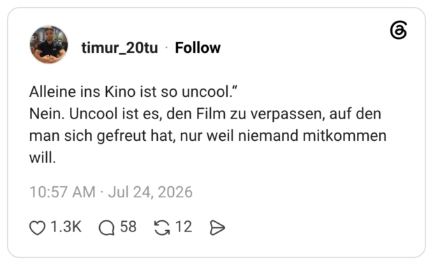 Alleine ins Kino ist so uncool." Nein. Uncool ist es, den Film zu verpassen, auf den man sich gefreut hat, nur weil niemand mitkommen will.