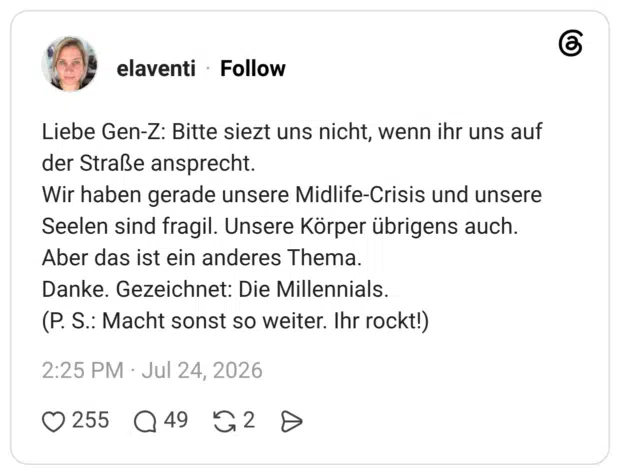 Liebe Gen-Z: Bitte siezt uns nicht, wenn ihr uns auf der Straße ansprecht. Wir haben gerade unsere Midlife-Crisis und unsere Seelen sind fragil. Unsere Körper übrigens auch. Aber das ist ein anderes Thema. Danke. Gezeichnet: Die Millennials. (P. S.: Macht sonst so weiter. Ihr rockt!)