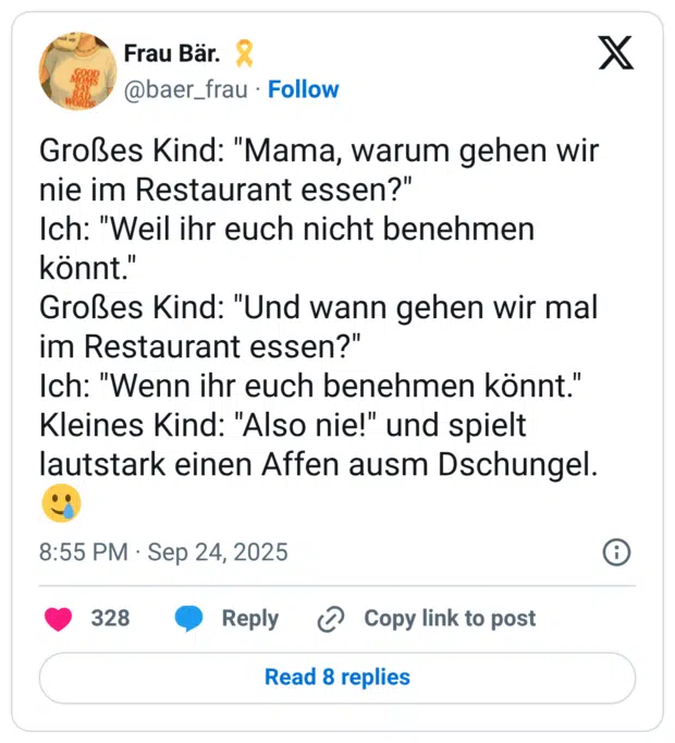 Großes Kind: "Mama, warum gehen wir nie im Restaurant essen?" Ich: "Weil ihr euch nicht benehmen könnt." Großes Kind: "Und wann gehen wir mal im Restaurant essen?" Ich: "Wenn ihr euch benehmen könnt." Kleines Kind: "Also nie!" und spielt lautstark einen Affen ausm Dschungel.