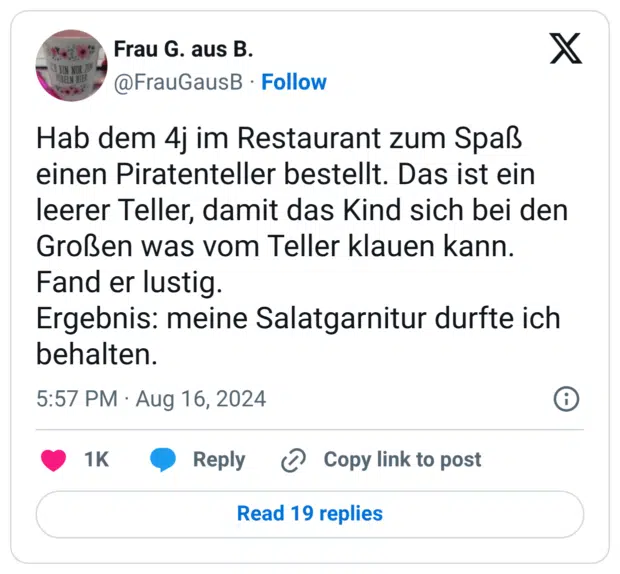 Hab dem 4j im Restaurant zum Spaß einen Piratenteller bestellt. Das ist ein leerer Teller, damit das Kind sich bei den Großen was vom Teller klauen kann. Fand er lustig. Ergebnis: meine Salatgarnitur durfte ich behalten.