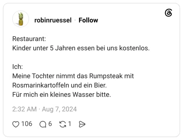Restaurant: Kinder unter 5 Jahren essen bei uns kostenlos. Ich: Meine Tochter nimmt das Rumpsteak mit Rosmarinkartoffeln und ein Bier. Für mich ein kleines Wasser bitte.