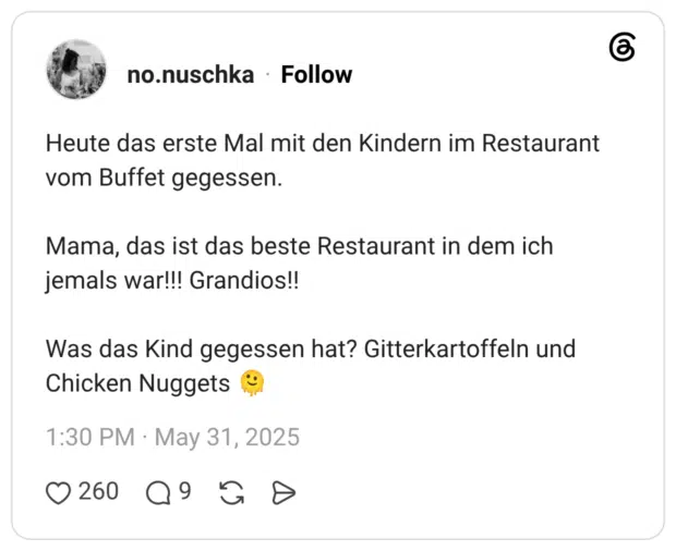 Heute das erste Mal mit den Kindern im Restaurant vom Buffet gegessen. Mama, das ist das beste Restaurant in dem ich jemals war!!! Grandios!! Was das Kind gegessen hat? Gitterkartoffeln und Chicken Nuggets