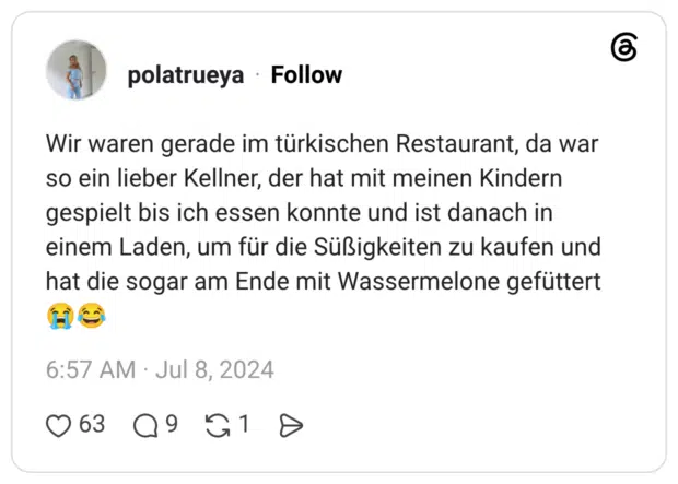 Wir waren gerade im türkischen Restaurant, da war so ein lieber Kellner, der hat mit meinen Kindern gespielt bis ich essen konnte und ist danach in einem Laden, um für die Süßigkeiten zu kaufen und hat die sogar am Ende mit Wassermelone gefüttert