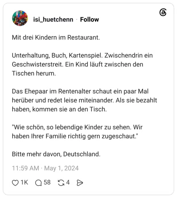 Mit drei Kindern im Restaurant. Unterhaltung, Buch, Kartenspiel. Zwischendrin ein Geschwisterstreit. Ein Kind läuft zwischen den Tischen herum. Das Ehepaar im Rentenalter schaut ein paar Mal herüber und redet leise miteinander. Als sie bezahlt haben, kommen sie an den Tisch. "Wie schön, so lebendige Kinder zu sehen. Wir haben Ihrer Familie richtig gern zugeschaut." Bitte mehr davon, Deutschland.