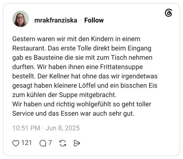 Gestern waren wir mit den Kindern in einem Restaurant. Das erste Tolle direkt beim Eingang gab es Bausteine die sie mit zum Tisch nehmen durften. Wir haben ihnen eine Frittatensuppe bestellt. Der Kellner hat ohne das wir irgendetwas gesagt haben kleinere Löffel und ein bisschen Eis zum kühlen der Suppe mitgebracht. Wir haben und richtig wohlgefühlt so geht toller Service und das Essen war auch sehr gut.