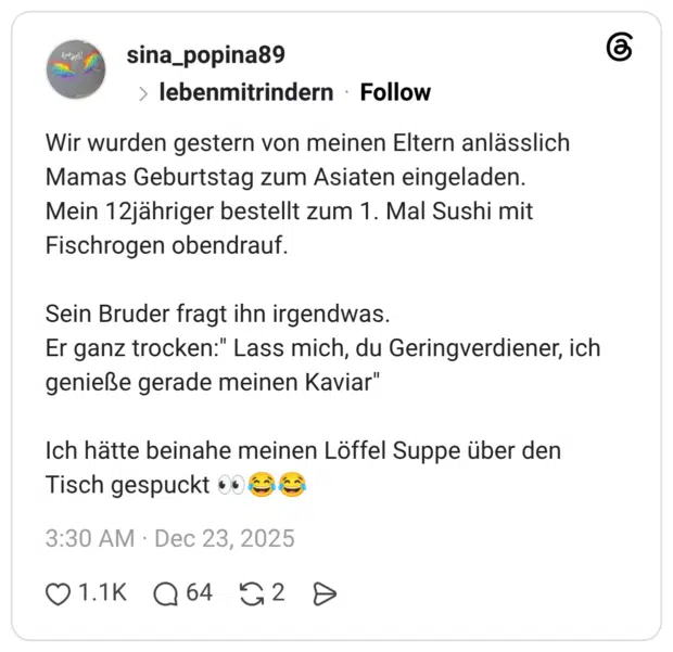 Wir wurden gestern von meinen Eltern anlässlich Mamas Geburtstag zum Asiaten eingeladen. Mein 12jähriger bestellt zum 1. Mal Sushi mit Fischrogen obendrauf. Sein Bruder fragt ihn irgendwas. Er ganz trocken:" Lass mich, du Geringverdiener, ich genieße gerade meinen Kaviar" Ich hätte beinahe meinen Löffel Suppe über den Tisch gespuckt