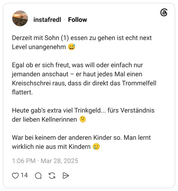 Derzeit mit Sohn (1) essen zu gehen ist echt next Level unangenehm Egal ob er sich freut, was will oder einfach nur jemanden anschaut – er haut jedes Mal einen Kreischschrei raus, dass dir direkt das Trommelfell flattert. Heute gab's extra viel Trinkgeld... fürs Verständnis der lieben Kellnerinnen War bei keinem der anderen Kinder so. Man lernt wirklich nie aus mit Kindern