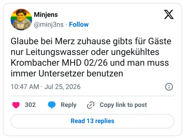 Glaube bei Merz zuhause gibts für Gäste nur Leitungswasser oder ungekühltes Krombacher MHD 02/26 und man muss immer Untersetzer benutzen