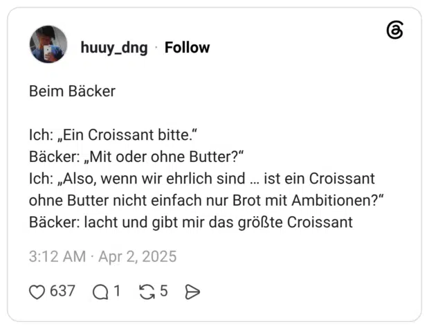 Beim Bäcker Ich: „Ein Croissant bitte.“ Bäcker: „Mit oder ohne Butter?“ Ich: „Also, wenn wir ehrlich sind … ist ein Croissant ohne Butter nicht einfach nur Brot mit Ambitionen?“ Bäcker: lacht und gibt mir das größte Croissant