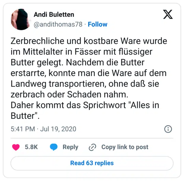 Zerbrechliche und kostbare Ware wurde im Mittelalter in Fässer mit flüssiger Butter gelegt. Nachdem die Butter erstarrte, konnte man die Ware auf dem Landweg transportieren, ohne daß sie zerbrach oder Schaden nahm. Daher kommt das Sprichwort "Alles in Butter".