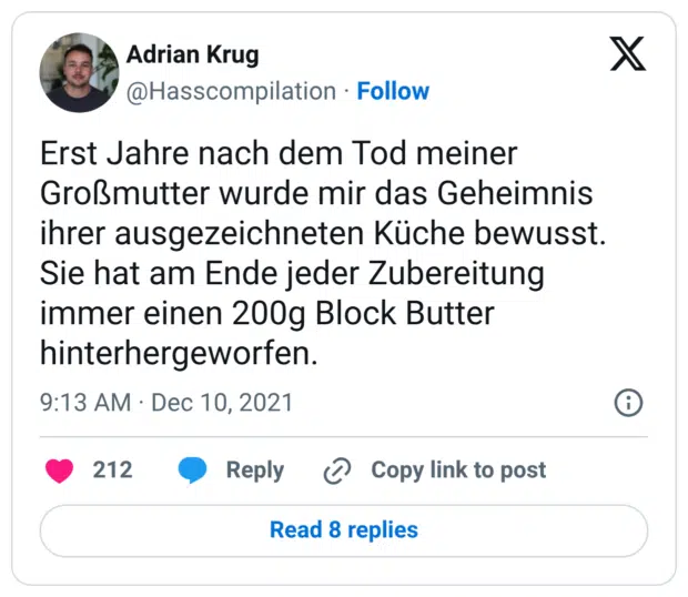 Erst Jahre nach dem Tod meiner Großmutter wurde mir das Geheimnis ihrer ausgezeichneten Küche bewusst. Sie hat am Ende jeder Zubereitung immer einen 200g Block Butter hinterhergeworfen.