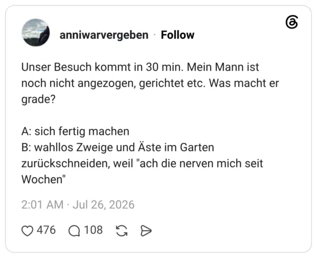 Unser Besuch kommt in 30 min. Mein Mann ist noch nicht angezogen, gerichtet etc. Was macht er grade? A: sich fertig machen B: wahllos Zweige und Äste im Garten zurückschneiden, weil "ach die nerven mich seit Wochen"