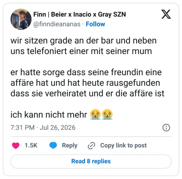 wir sitzen grade an der bar und neben uns telefoniert einer mit seiner mum er hatte sorge dass seine freundin eine affäre hat und hat heute rausgefunden dass sie verheiratet und er die affäre ist ich kann nicht mehr