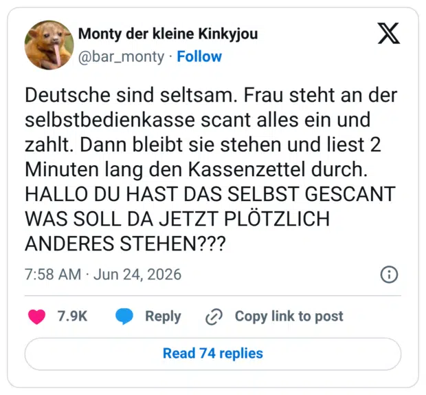 Deutsche sind seltsam. Frau steht an der selbstbedienkasse scant alles ein und zahlt. Dann bleibt sie stehen und liest 2 Minuten lang den Kassenzettel durch. HALLO DU HAST DAS SELBST GESCANT WAS SOLL DA JETZT PLÖTZLICH ANDERES STEHEN???