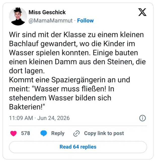 Wir sind mit der Klasse zu einem kleinen Bachlauf gewandert, wo die Kinder im Wasser spielen konnten. Einige bauten einen kleinen Damm aus den Steinen, die dort lagen. Kommt eine Spaziergängerin an und meint: "Wasser muss fließen! In stehendem Wasser bilden sich Bakterien!"