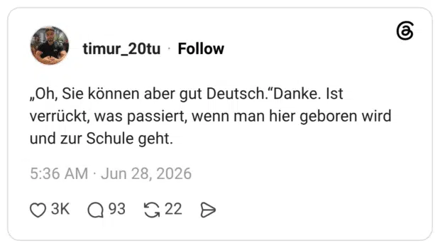 „Oh, Sie können aber gut Deutsch.“Danke. Ist verrückt, was passiert, wenn man hier geboren wird und zur Schule geht.
