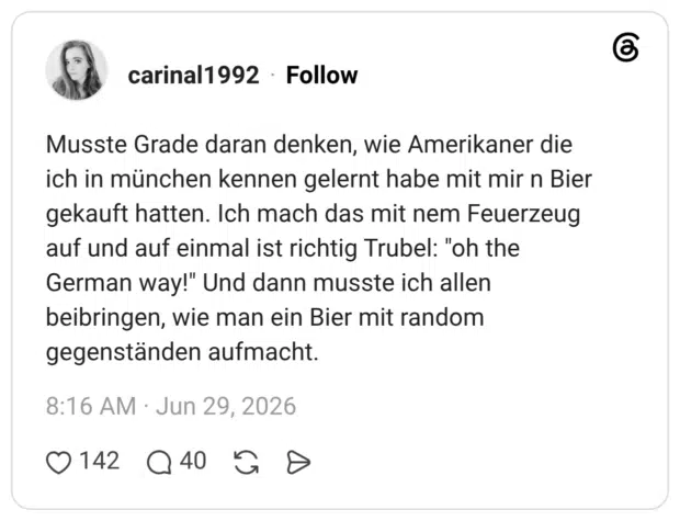 Musste Grade daran denken, wie Amerikaner die ich in münchen kennen gelernt habe mit mir n Bier gekauft hatten. Ich mach das mit nem Feuerzeug auf und auf einmal ist richtig Trubel: "oh the German way!" Und dann musste ich allen beibringen, wie man ein Bier mit random gegenständen aufmacht.