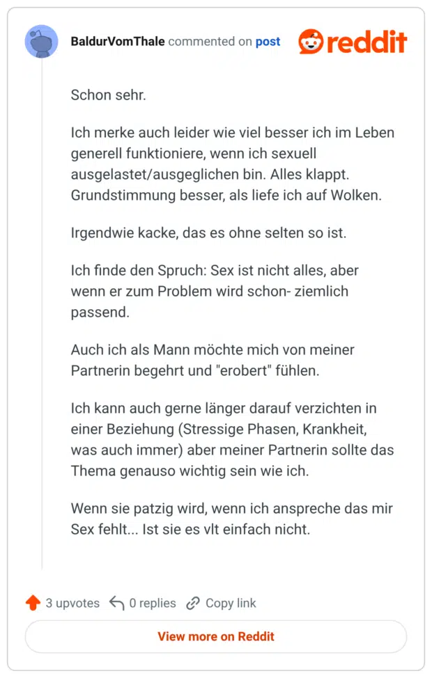 Schon sehr. Ich merke auch leider wie viel besser ich im Leben generell funktioniere, wenn ich sexuell ausgelastet/ausgeglichen bin. Alles Klappt. Grundstimmung besser, als liefe ich auf Wolken. Irgendwie kacke, das es ohne selten so ist. Ich finde den Spruch: Sex ist nicht alles, aber wenn er zum Problem wird schon- ziemlich passend. Auch ich als Mann mochte mich von meiner Partnerin begehrt und "erobert" fühlen. Ich kann auch gerne länger darauf verzichten in einer Beziehung (Stressige Phasen, Krankheit, was auch immer) aber meiner Partnerin sollte das Thema genauso wichtig sein wie ich. Wenn sie patzig wird, wenn ich anspreche das mir Sex fehlt... Ist sie es vlt einfach nicht.
