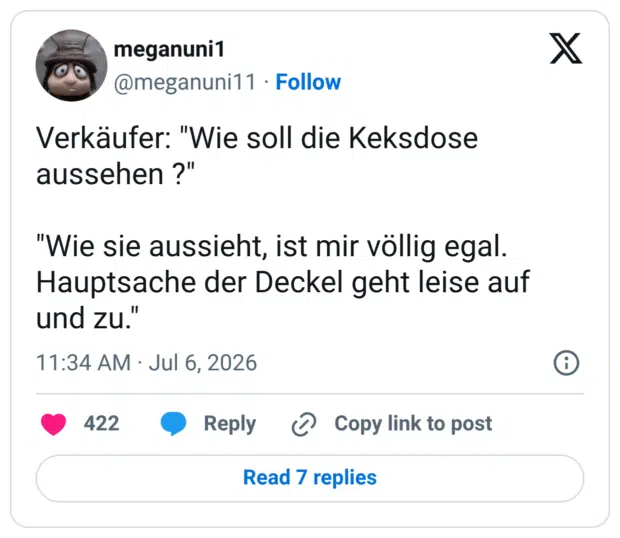 Verkäufer: "Wie soll die Keksdose aussehen ?" "Wie sie aussieht, ist mir völlig egal. Hauptsache der Deckel geht leise auf und zu.