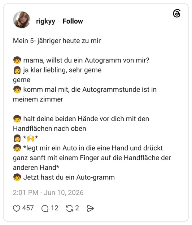 Mein 5- jähriger heute zu mir mama, willst du ein Autogramm von mir? ja klar liebling, sehr gerne gerne meinem zimmer komm mal mit, die Autogrammstunde ist in halt deine beiden Hände vor dich mit den Handflächen nach oben * 6 *legt mir ein Auto in die eine Hand und drückt ganz sanft mit einem Finger auf die Handfläche der anderen Hand* Jetzt hast du ein Auto-gramm
