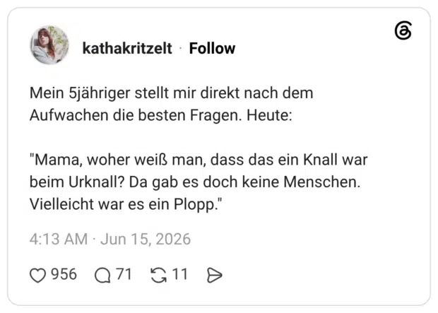 Mein 5jähriger stellt mir direkt nach dem Aufwachen die besten Fragen. Heute: "Mama, woher weiß man, dass das ein Knall war beim Urknall? Da gab es doch keine Menschen. Vielleicht war es ein Plopp."