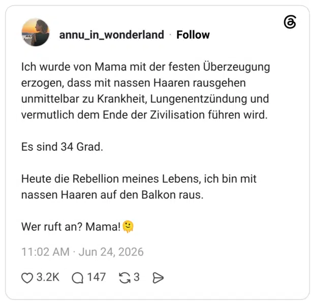 Ich wurde von Mama mit der festen Überzeugung erzogen, dass mit nassen Haaren rausgehen unmittelbar zu Krankheit, Lungenentzündung und vermutlich dem Ende der Zivilisation führen wird. Es sind 34 Grad. Heute die Rebellion meines Lebens, ich bin mit nassen Haaren auf den Balkon raus. Wer ruft an? Mama!'