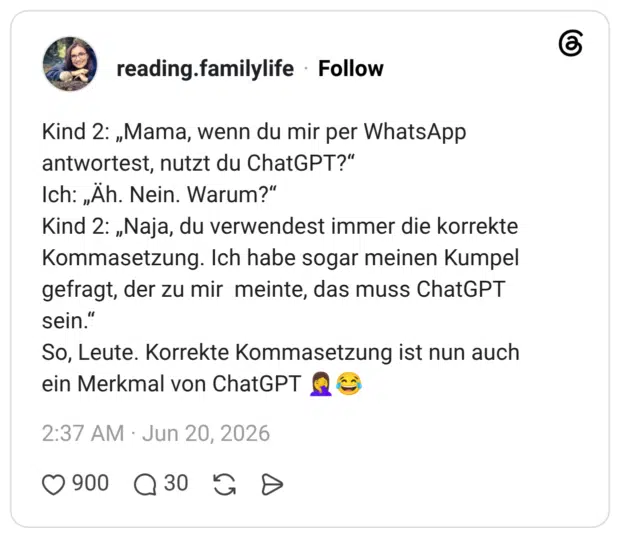 Kind 2: „Mama, wenn du mir per WhatsApp antwortest, nutzt du ChatGPT?" Ich: „Äh. Nein. Warum?" Kind 2: „Naja, du verwendest immer die korrekte Kommasetzung. Ich habe sogar meinen Kumpel gefragt, der zu mir meinte, das muss ChatGPT sein." So, Leute. Korrekte Kommasetzung ist nun auch ein Merkmal von ChatGPT