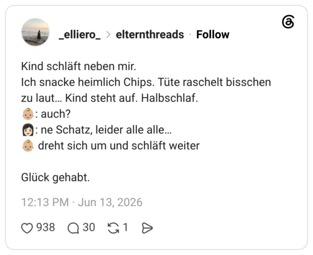 Kind schläft neben mir. Ich snacke heimlich Chips. Tüte raschelt bisschen zu laut... Kind steht auf. Halbschlaf. •: auch? 9): ne Schatz, leider alle alle... Glück gehabt.