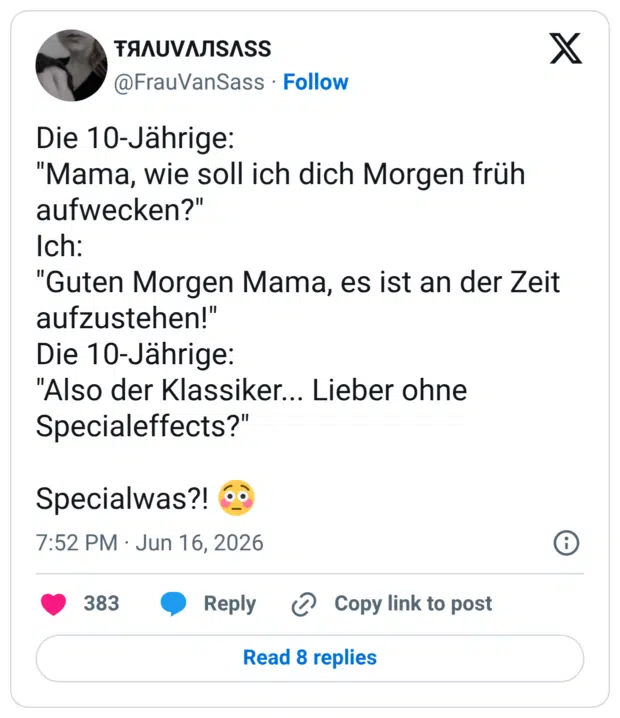 Die 10-Jährige: "Mama, wie soll ich dich Morgen früh aufwecken?" Ich: "Guten Morgen Mama, es ist an der Zeit aufzustehen!" Die 10-Jährige: "Also der Klassiker... Lieber ohne Specialeffects?" Specialwas?!