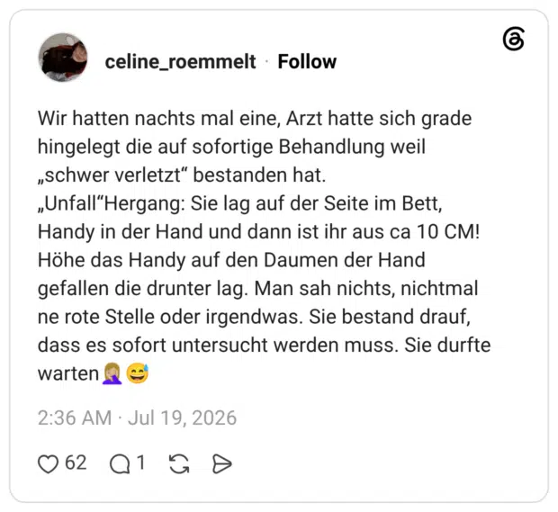 Wir hatten nachts mal eine, Arzt hatte sich grade hingelegt die auf sofortige Behandlung weil „schwer verletzt“ bestanden hat. „Unfall“Hergang: Sie lag auf der Seite im Bett, Handy in der Hand und dann ist ihr aus ca 10 CM! Höhe das Handy auf den Daumen der Hand gefallen die drunter lag. Man sah nichts, nichtmal ne rote Stelle oder irgendwas. Sie bestand drauf, dass es sofort untersucht werden muss. Sie durfte warten🤦🏼♀️😅