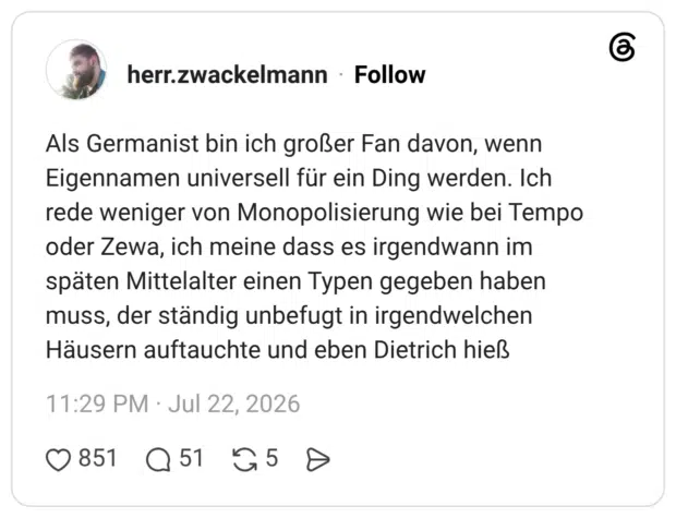 Als Germanist bin ich großer Fan davon, wenn Eigennamen universell für ein Ding werden. Ich rede weniger von Monopolisierung wie bei Tempo oder Zewa, ich meine dass es irgendwann im späten Mittelalter einen Typen gegeben haben muss, der ständig unbefugt in irgendwelchen Häusern auftauchte und eben Dietrich hieß