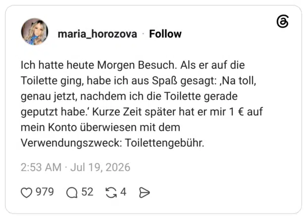 Ich hatte heute Morgen Besuch. Als er auf die Toilette ging, habe ich aus Spaß gesagt: ,Na toll, genau jetzt, nachdem ich die Toilette gerade geputzt habe.' Kurze Zeit später hat er mir 1 € auf mein Konto überwiesen mit dem Verwendungszweck: Toilettengebühr.